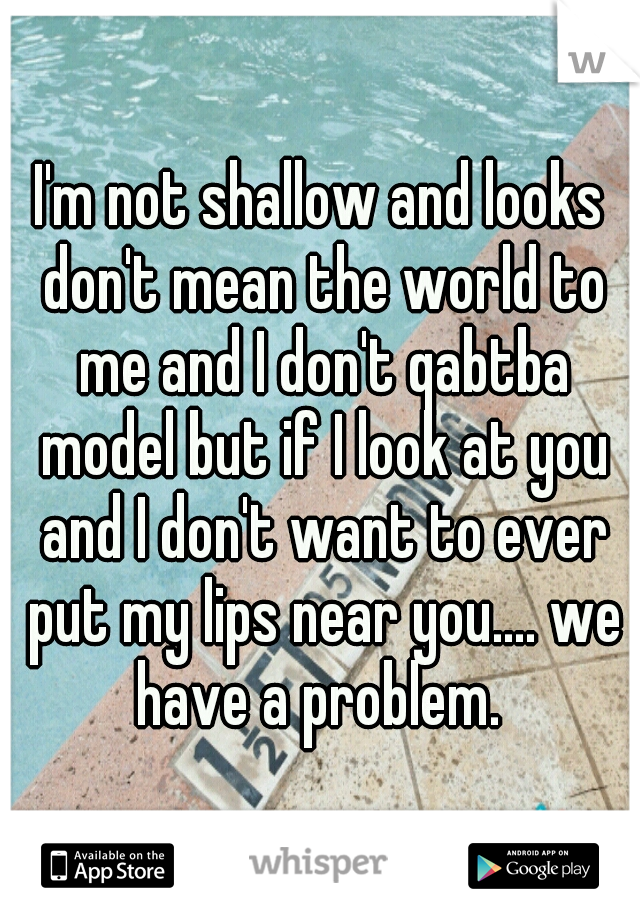 I'm not shallow and looks don't mean the world to me and I don't qabtba model but if I look at you and I don't want to ever put my lips near you.... we have a problem. 
