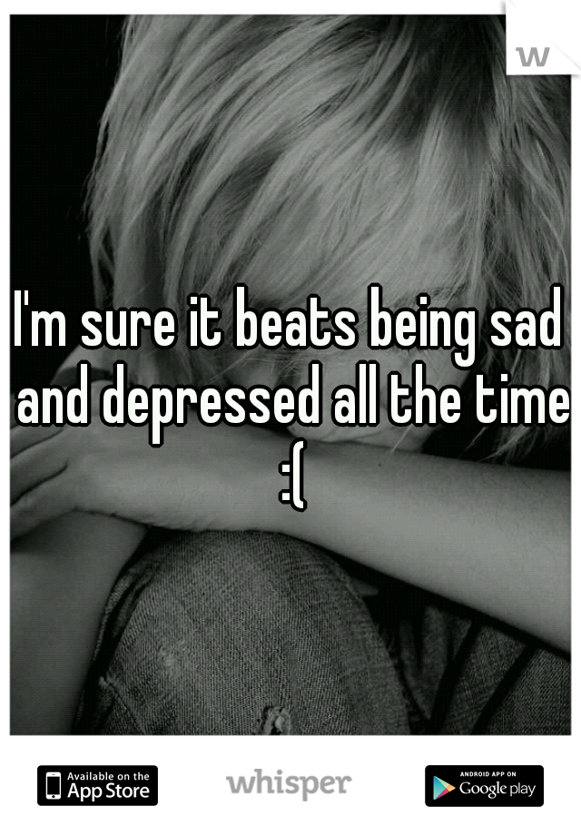 I'm sure it beats being sad and depressed all the time :(