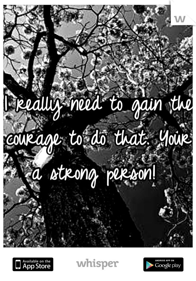 I really need to gain the courage to do that. Your a strong person! 