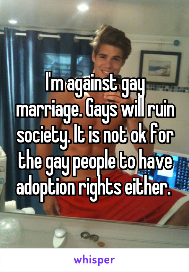I'm against gay marriage. Gays will ruin society. It is not ok for the gay people to have adoption rights either. 