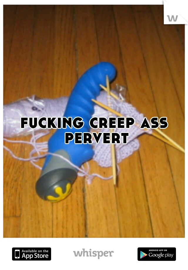 fucking creep ass pervert
