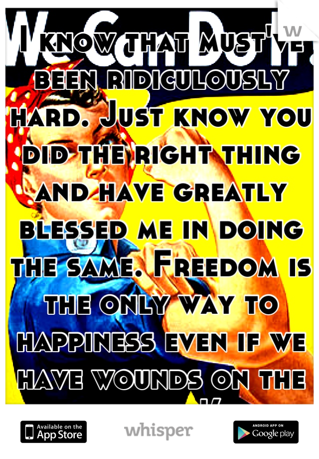 I know that must've been ridiculously hard. Just know you did the right thing and have greatly blessed me in doing the same. Freedom is the only way to happiness even if we have wounds on the wayout!(: