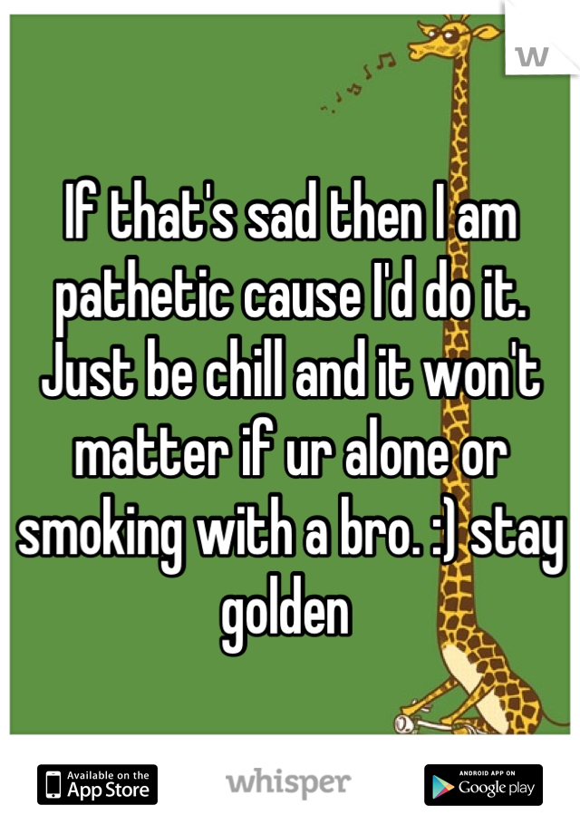 If that's sad then I am pathetic cause I'd do it. Just be chill and it won't matter if ur alone or smoking with a bro. :) stay golden 