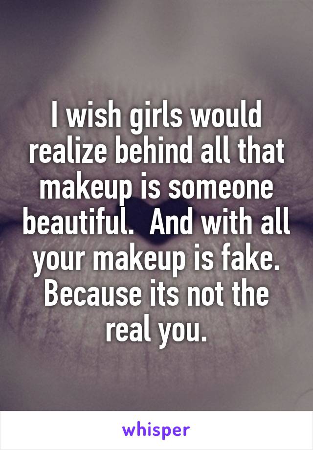 I wish girls would realize behind all that makeup is someone beautiful.  And with all your makeup is fake. Because its not the real you.