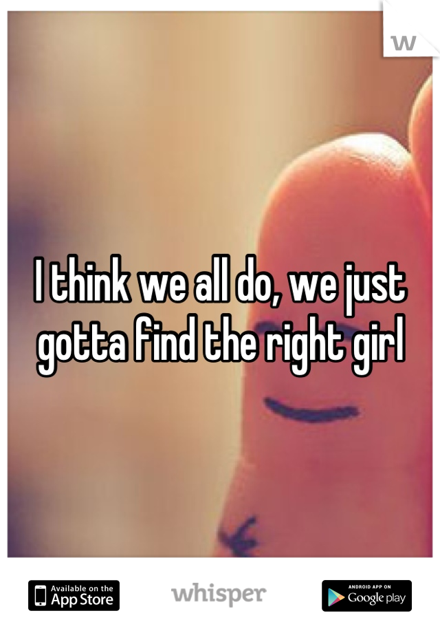 I think we all do, we just gotta find the right girl