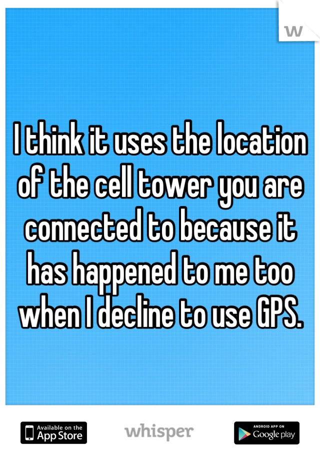 I think it uses the location of the cell tower you are connected to because it has happened to me too when I decline to use GPS.