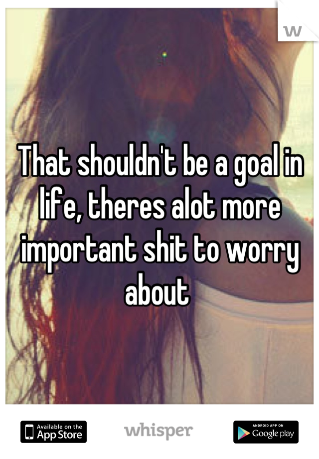 That shouldn't be a goal in life, theres alot more important shit to worry about 