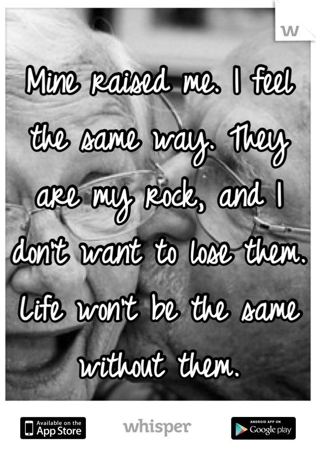 Mine raised me. I feel the same way. They are my rock, and I don't want to lose them. Life won't be the same without them.