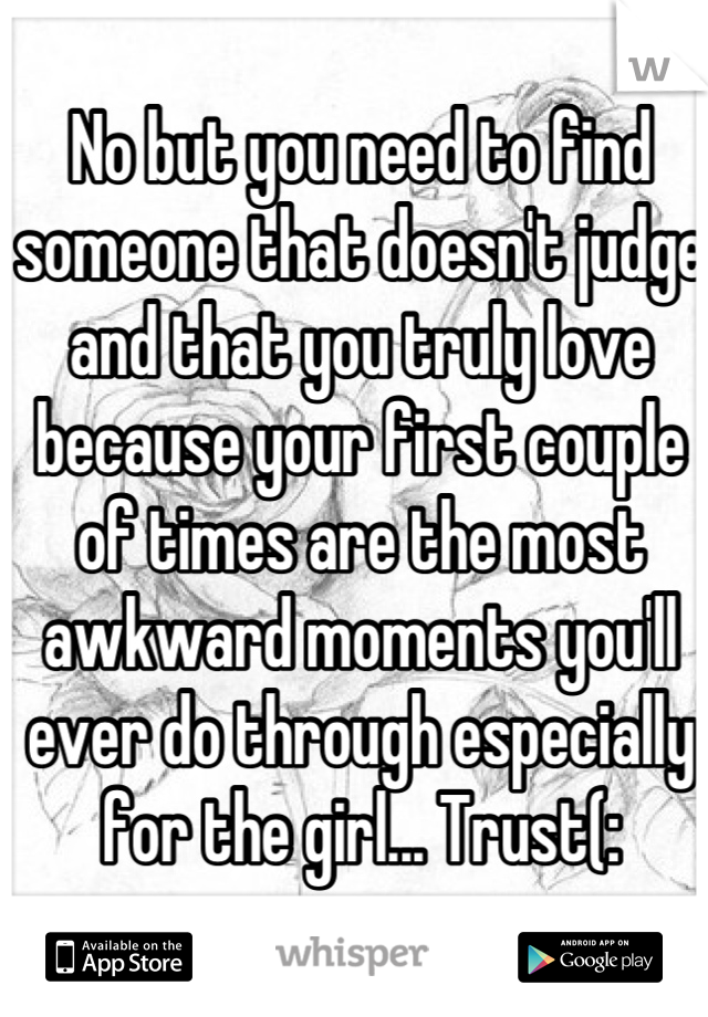 No but you need to find someone that doesn't judge and that you truly love because your first couple of times are the most awkward moments you'll ever do through especially for the girl... Trust(: