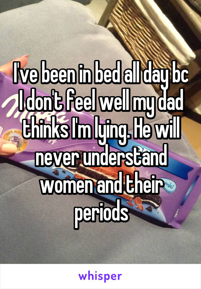 I've been in bed all day bc I don't feel well my dad thinks I'm lying. He will never understand women and their periods