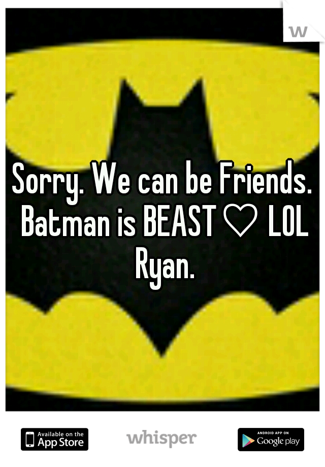 Sorry. We can be Friends. Batman is BEAST♡ LOL Ryan.