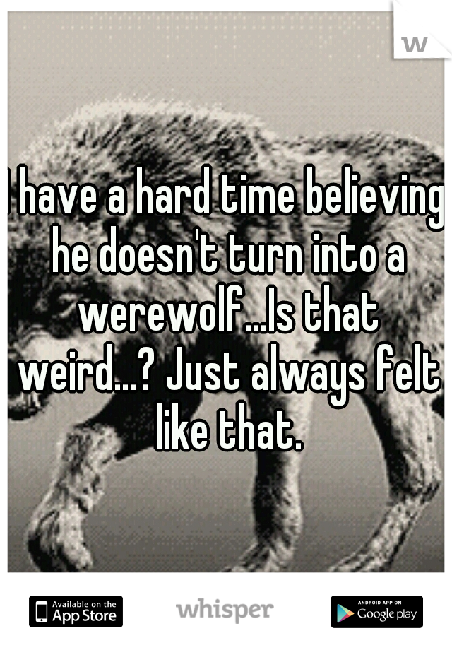 I have a hard time believing he doesn't turn into a werewolf...Is that weird...? Just always felt like that.