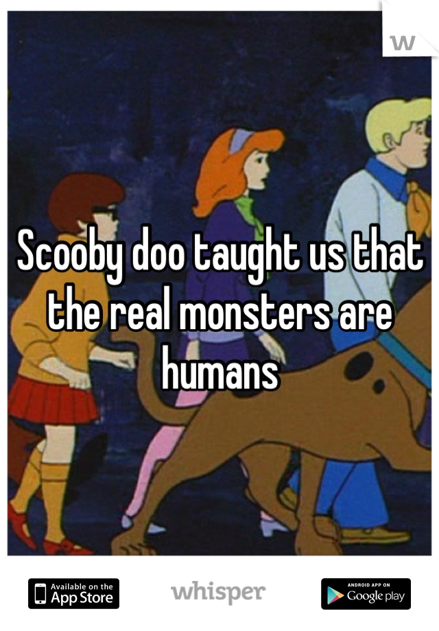Scooby doo taught us that the real monsters are humans