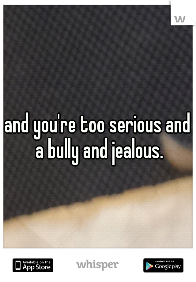 and you're too serious and a bully and jealous.