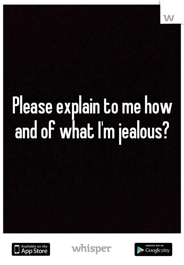 Please explain to me how and of what I'm jealous?

