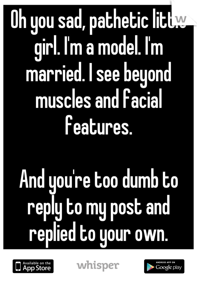 Oh you sad, pathetic little girl. I'm a model. I'm married. I see beyond muscles and facial features. 

And you're too dumb to reply to my post and replied to your own. 

You're shallow and it shows. 