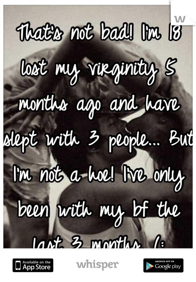 That's not bad! I'm 18 lost my virginity 5 months ago and have slept with 3 people... But I'm not a hoe! I've only been with my bf the last 3 months. (: