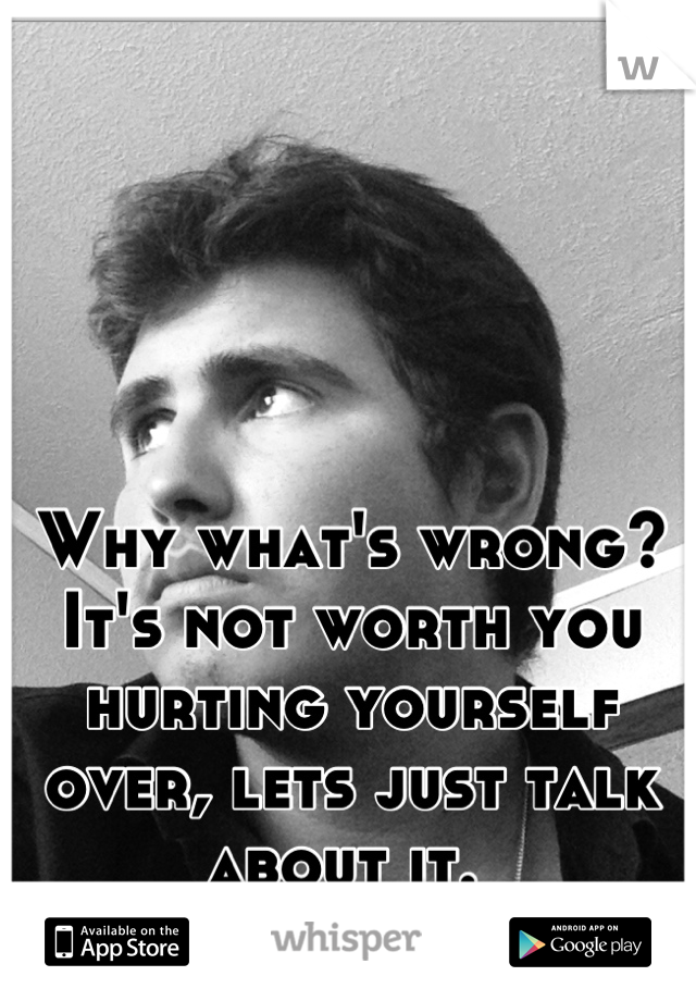 Why what's wrong? It's not worth you hurting yourself over, lets just talk about it. 