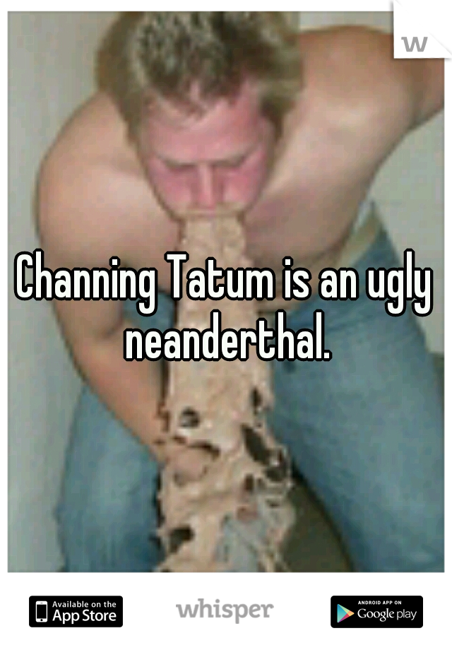 Channing Tatum is an ugly neanderthal.