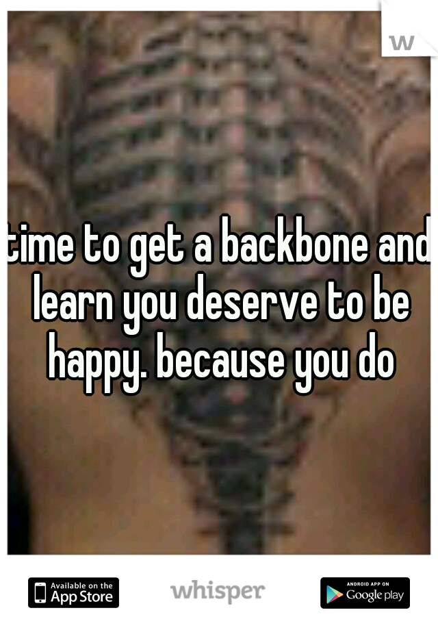 time to get a backbone and learn you deserve to be happy. because you do