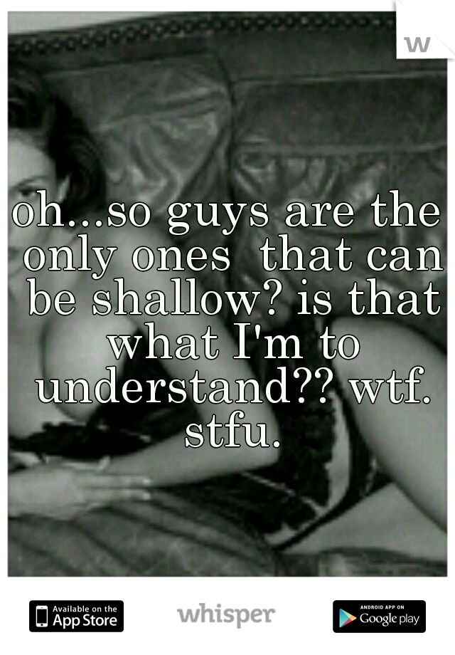 oh...so guys are the only ones  that can be shallow? is that what I'm to understand?? wtf. stfu.