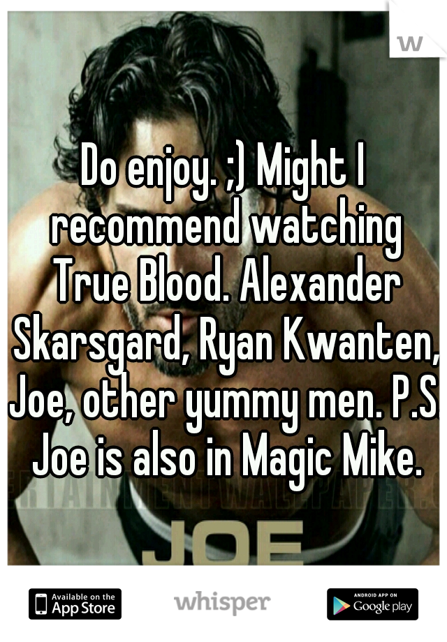 Do enjoy. ;) Might I recommend watching True Blood. Alexander Skarsgard, Ryan Kwanten, Joe, other yummy men. P.S. Joe is also in Magic Mike.