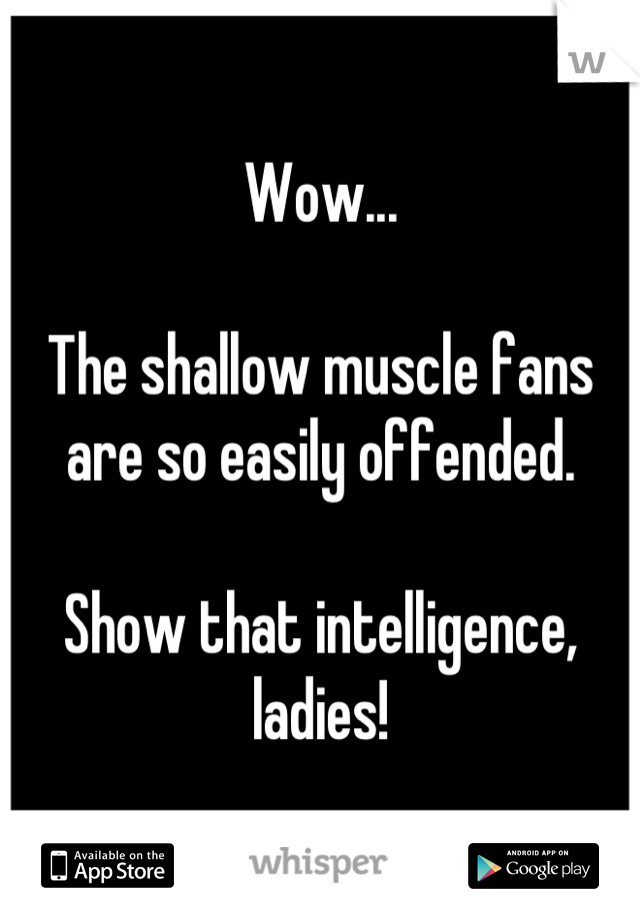 Wow...

The shallow muscle fans are so easily offended. 

Show that intelligence, ladies!