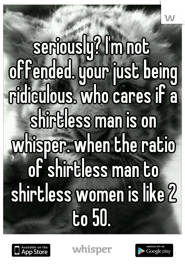 seriously? I'm not offended. your just being ridiculous. who cares if a shirtless man is on whisper. when the ratio of shirtless man to shirtless women is like 2 to 50. 