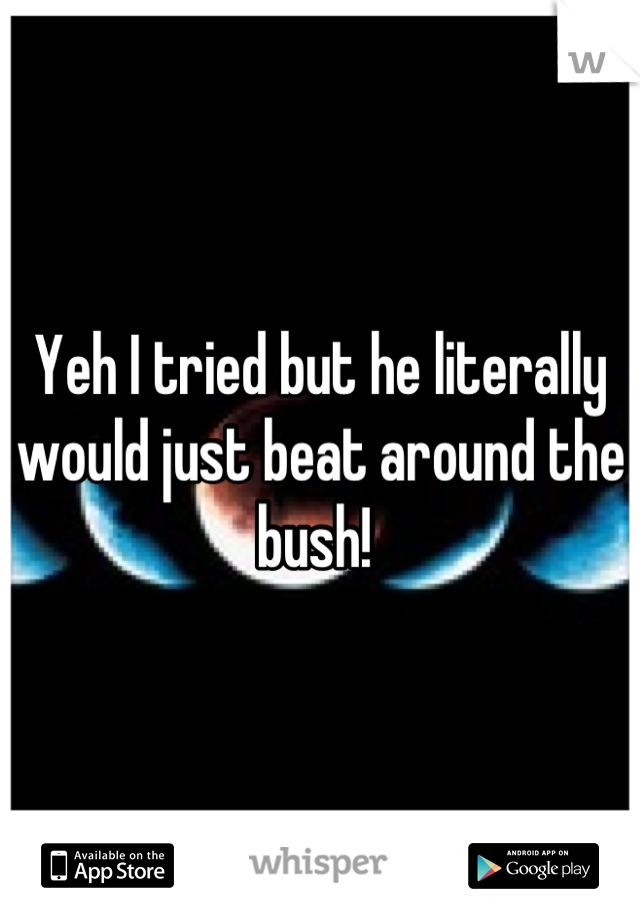 Yeh I tried but he literally would just beat around the bush! 