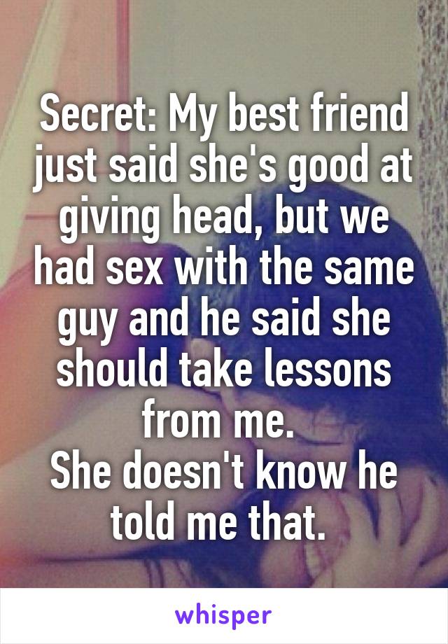 Secret: My best friend just said she's good at giving head, but we had sex with the same guy and he said she should take lessons from me. 
She doesn't know he told me that. 