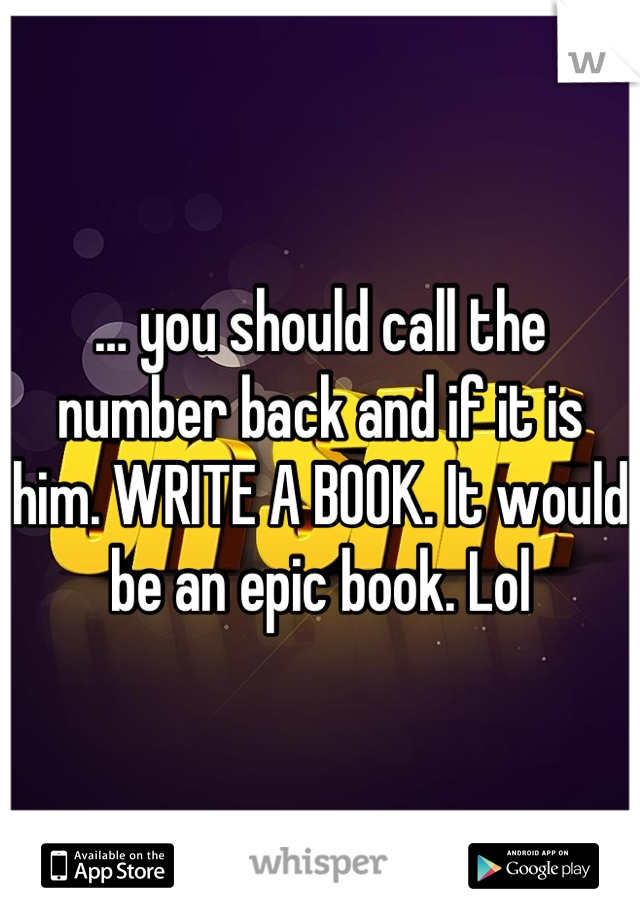 … you should call the number back and if it is him. WRITE A BOOK. It would be an epic book. Lol