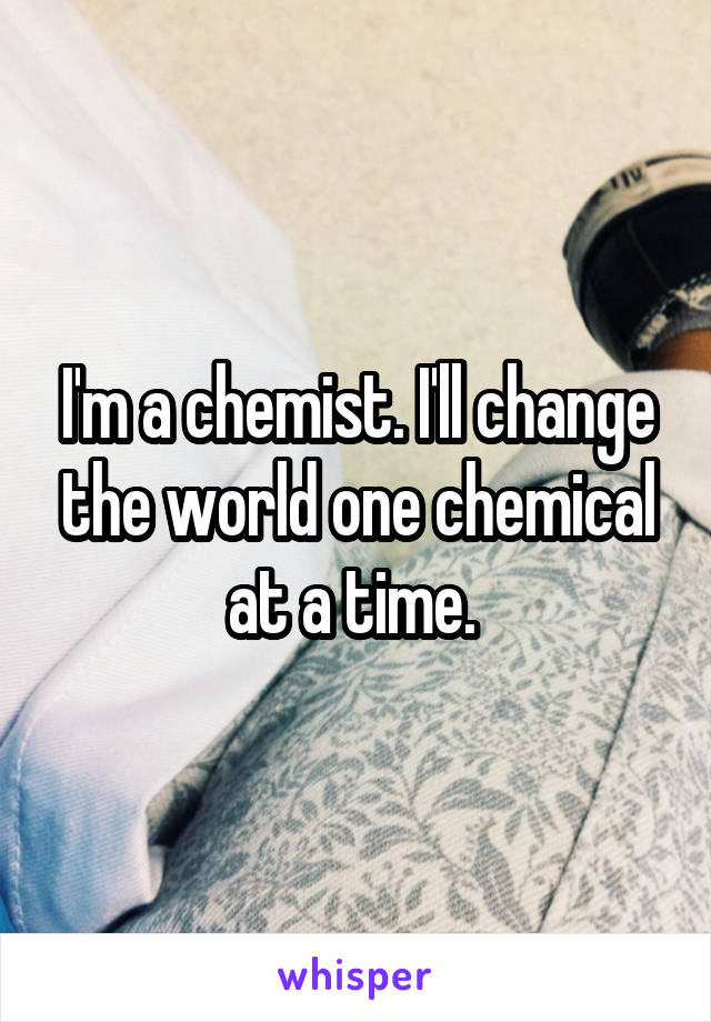 I'm a chemist. I'll change the world one chemical at a time. 