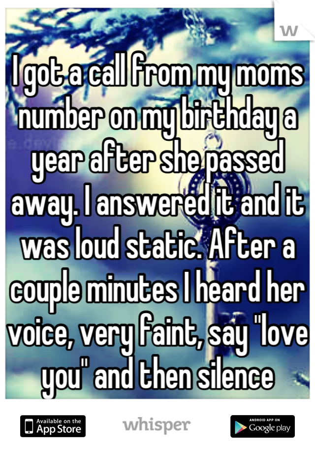 I got a call from my moms number on my birthday a year after she passed away. I answered it and it was loud static. After a couple minutes I heard her voice, very faint, say "love you" and then silence
