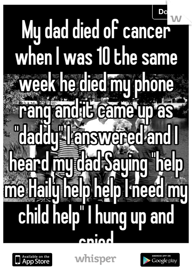 My dad died of cancer when I was 10 the same week he died my phone rang and it came up as "daddy" I answered and I heard my dad Saying "help me Haily help help I need my child help" I hung up and cried