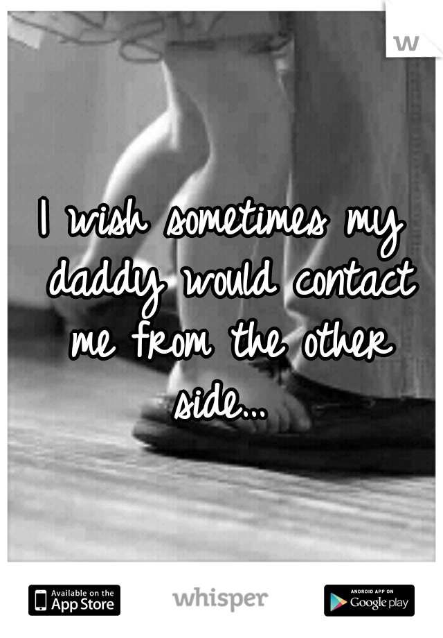 I wish sometimes
my daddy would
contact me from the
other side… 