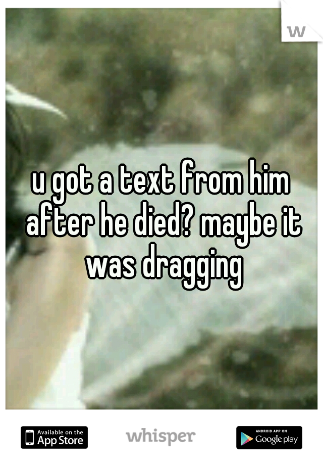 u got a text from him after he died? maybe it was dragging