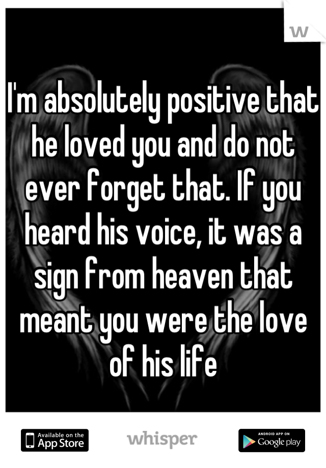 I'm absolutely positive that he loved you and do not ever forget that. If you heard his voice, it was a sign from heaven that meant you were the love of his life