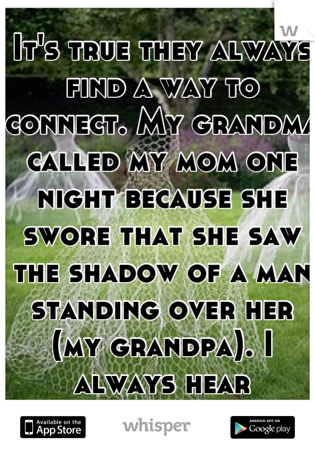 It's true they always find a way to connect. My grandma called my mom one night because she swore that she saw the shadow of a man standing over her (my grandpa). I always hear footsteps there.