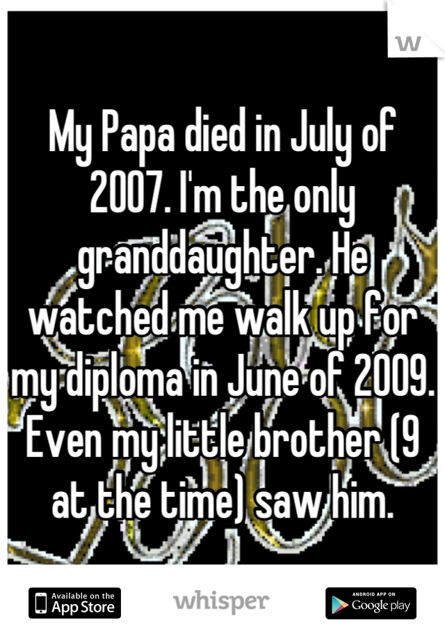 My Papa died in July of 2007. I'm the only granddaughter. He watched me walk up for my diploma in June of 2009. Even my little brother (9 at the time) saw him.