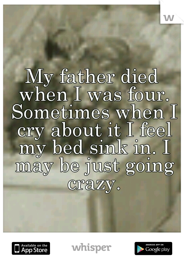 My father died when I was four. Sometimes when I cry about it I feel my bed sink in. I may be just going crazy.