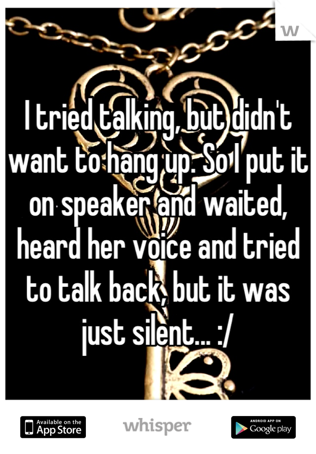 I tried talking, but didn't want to hang up. So I put it on speaker and waited, heard her voice and tried to talk back, but it was just silent... :/