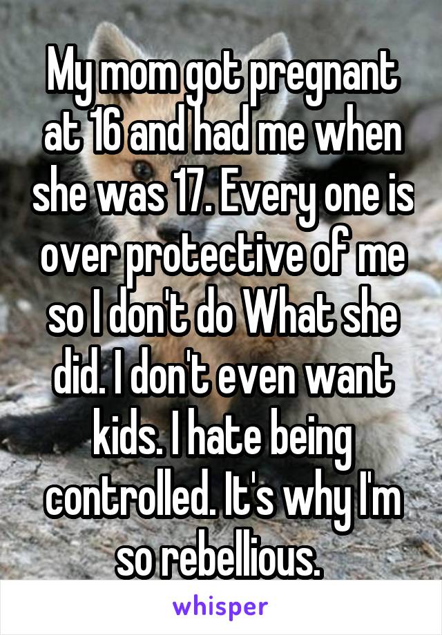 My mom got pregnant at 16 and had me when she was 17. Every one is over protective of me so I don't do What she did. I don't even want kids. I hate being controlled. It's why I'm so rebellious. 