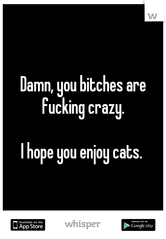 Damn, you bitches are fucking crazy. 

I hope you enjoy cats. 