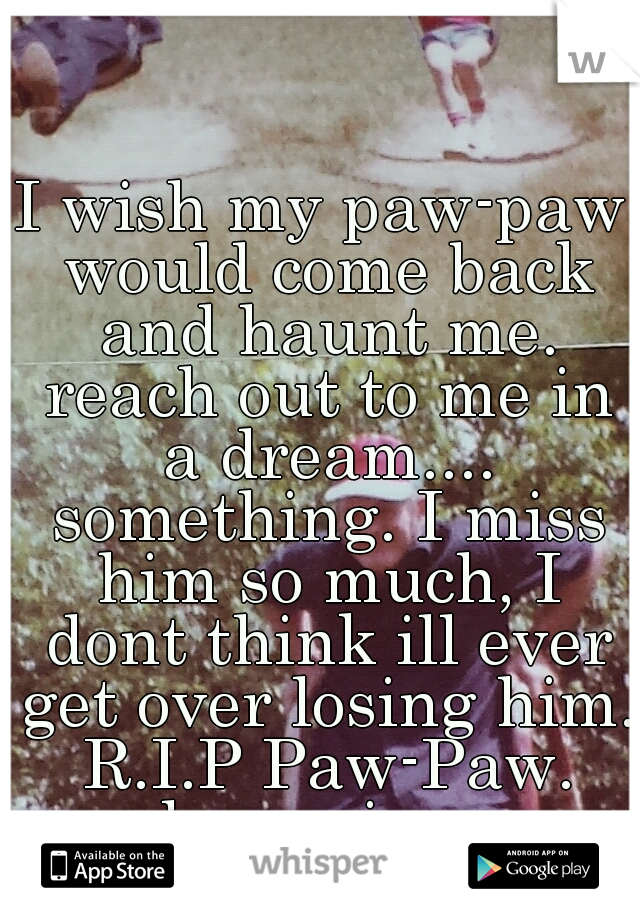 I wish my paw-paw would come back and haunt me. reach out to me in a dream.... something. I miss him so much, I dont think ill ever get over losing him. R.I.P Paw-Paw. always in my heart!!