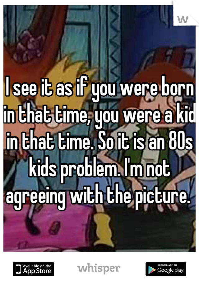 I see it as if you were born in that time, you were a kid in that time. So it is an 80s kids problem. I'm not agreeing with the picture. 