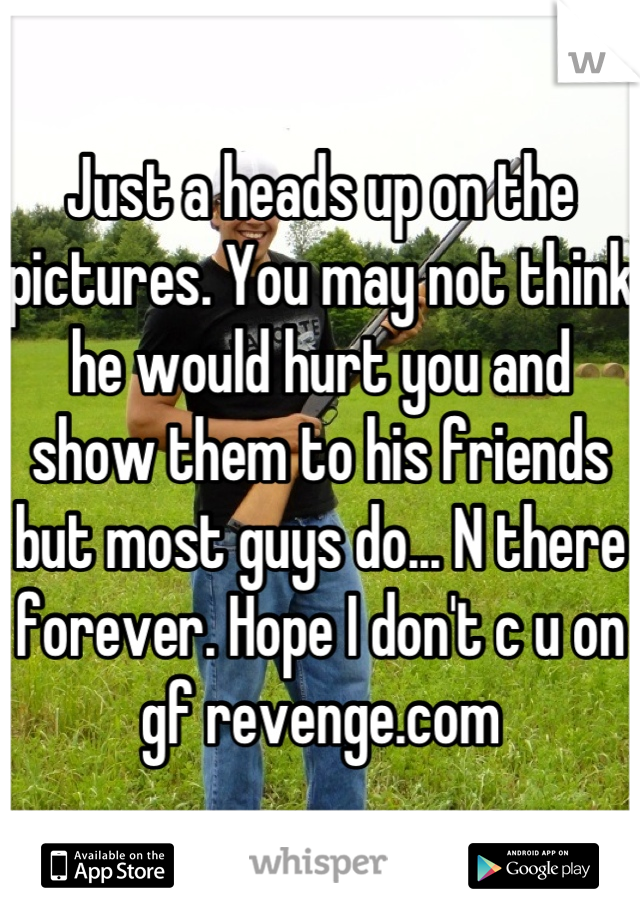 Just a heads up on the pictures. You may not think he would hurt you and show them to his friends but most guys do... N there forever. Hope I don't c u on gf revenge.com