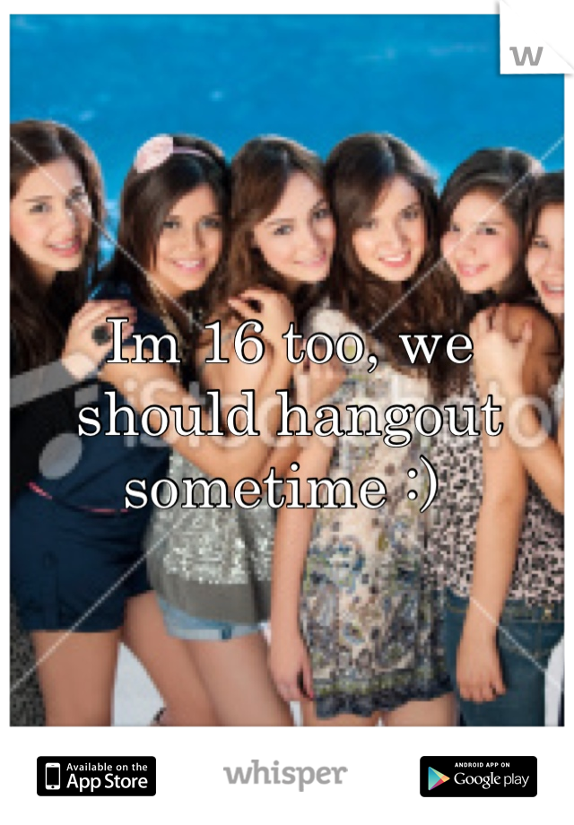 Im 16 too, we should hangout sometime :) 