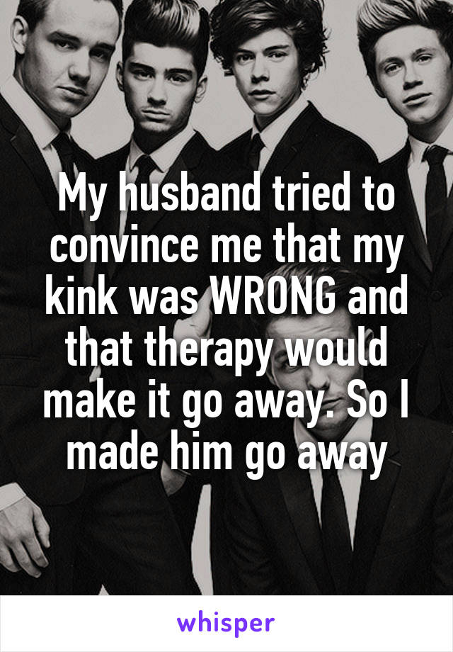 My husband tried to convince me that my kink was WRONG and that therapy would make it go away. So I made him go away