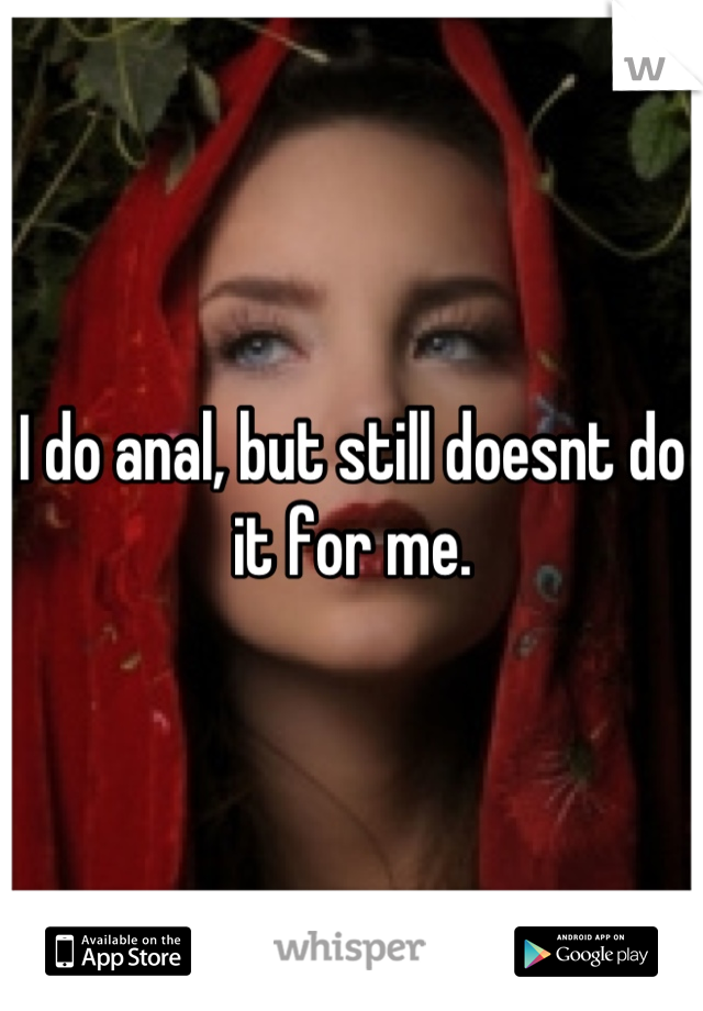 I do anal, but still doesnt do it for me.