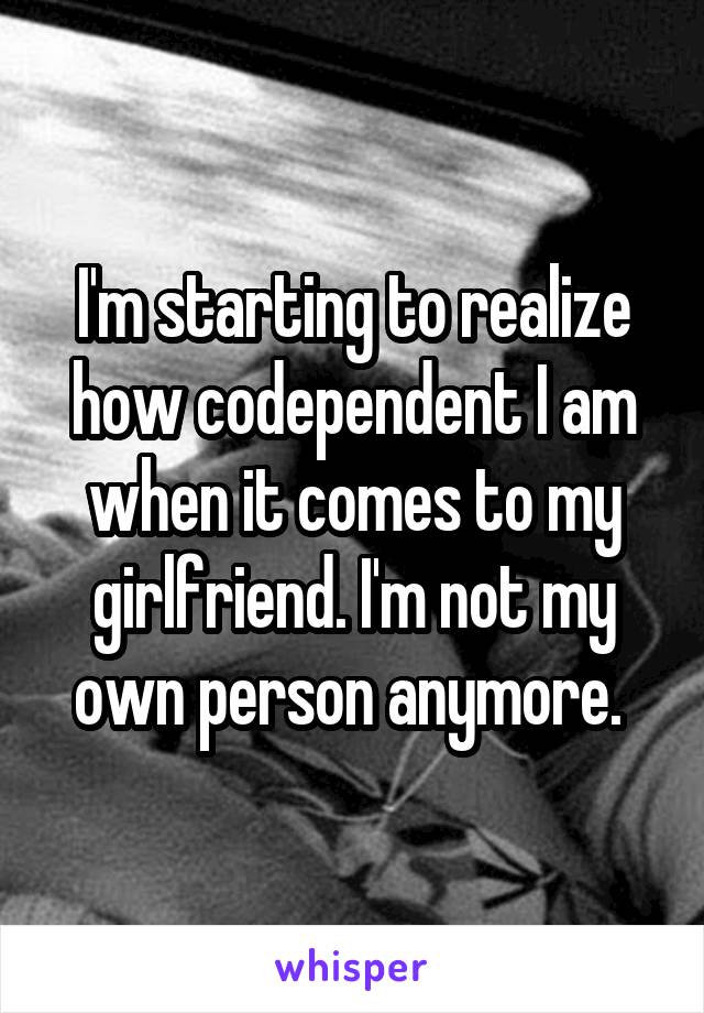 I'm starting to realize how codependent I am when it comes to my girlfriend. I'm not my own person anymore. 